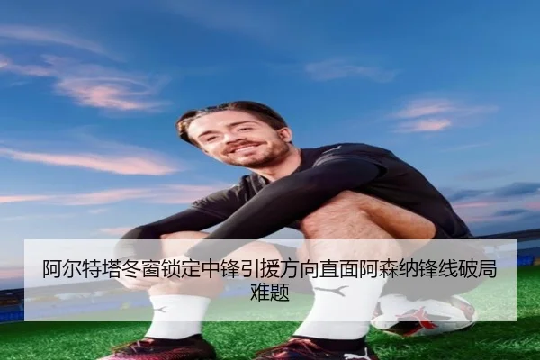 阿尔特塔冬窗锁定中锋引援方向直面阿森纳锋线破局难题