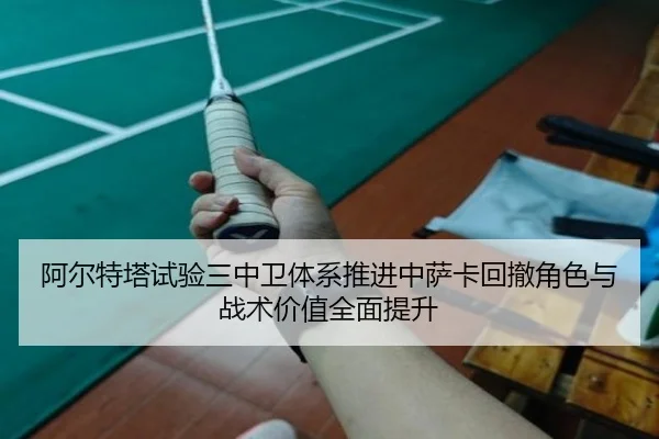 阿尔特塔试验三中卫体系推进中萨卡回撤角色与战术价值全面提升